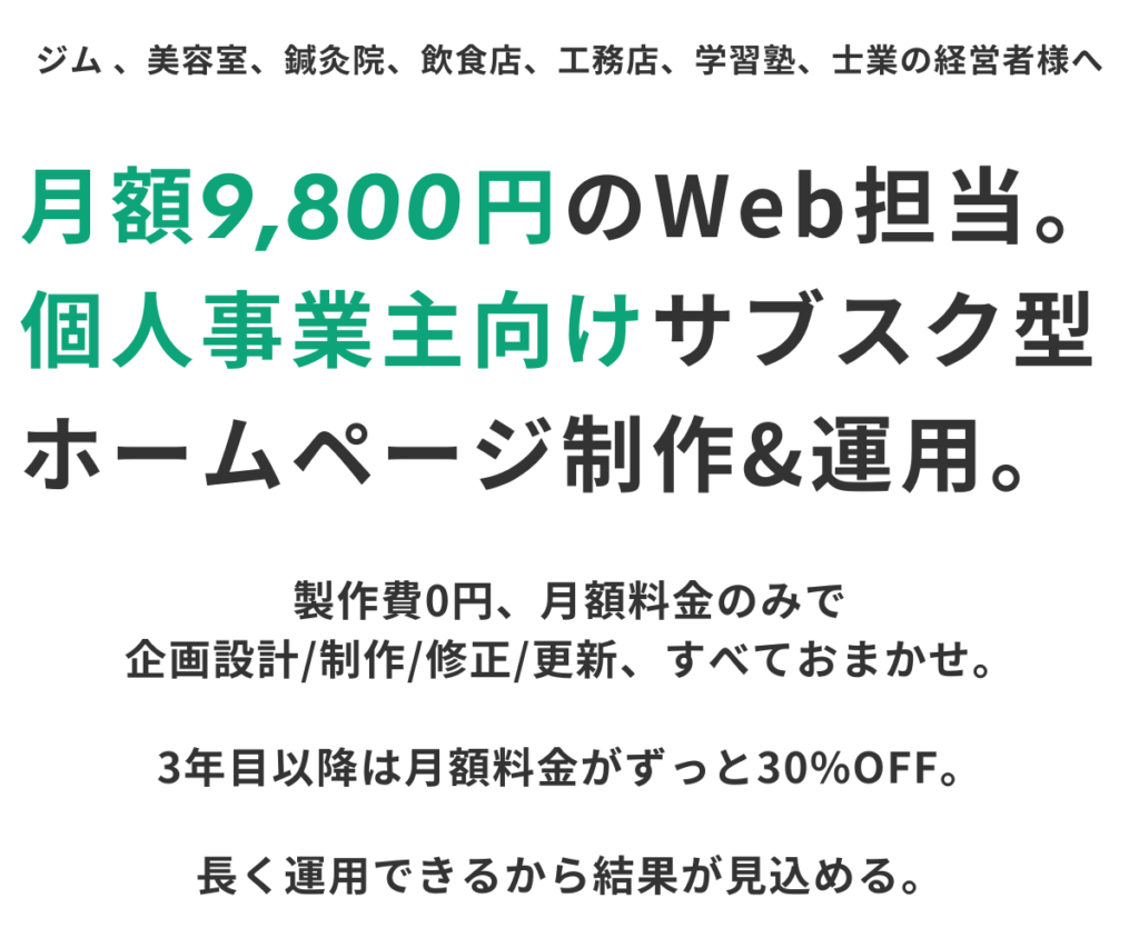 ジム、美容室、鍼灸院、飲食店、工務店、学習塾、士業の経営者様へ。月額9,800円のWeb担当。個人事業主向けサブスク型ホームページ制作&運用。製作費0円、月額料金のみで企画設計/制作/修正/更新、すべておまかせ。3年目以降は月額料金がずっと30%OFF。長く運用できるから結果が見込める。